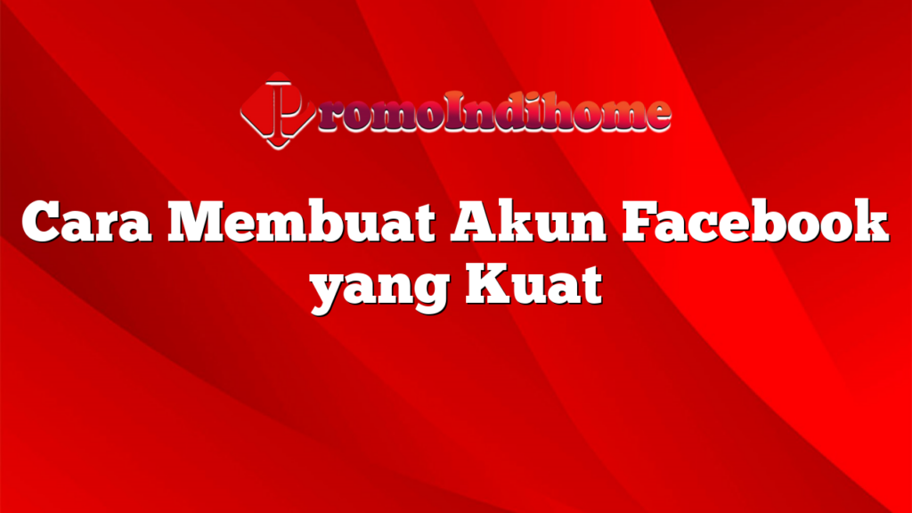 Cara Membuat Akun Facebook yang Kuat