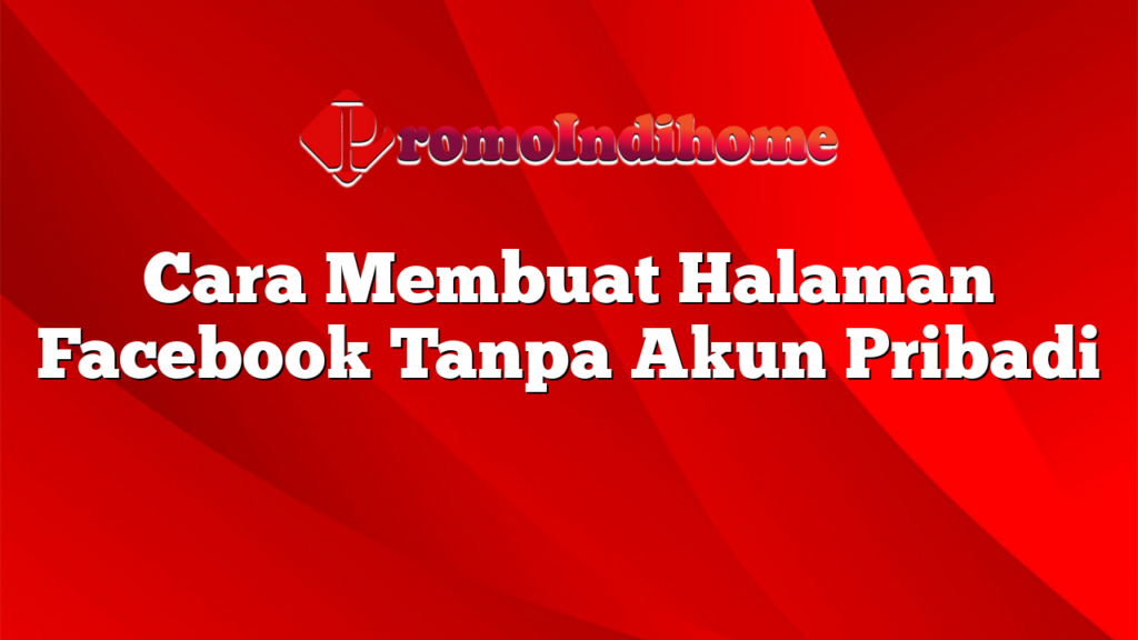 Cara Membuat Halaman Facebook Tanpa Akun Pribadi