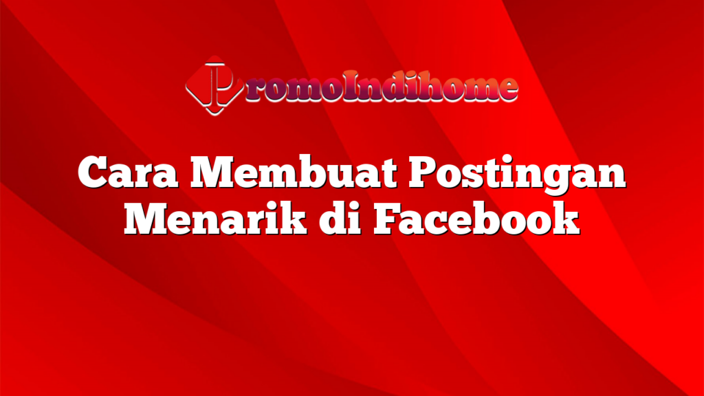 Cara Membuat Postingan Menarik di Facebook