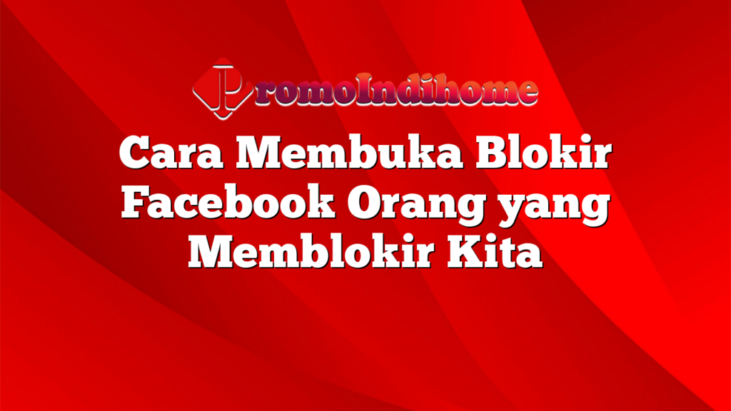 Cara Membuka Blokir Facebook Orang yang Memblokir Kita