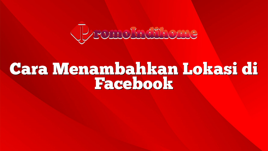 Cara Menambahkan Lokasi di Facebook