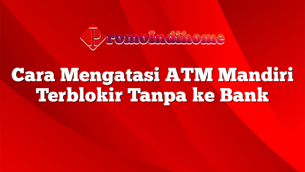 Cara Mengatasi ATM Mandiri Terblokir Tanpa ke Bank