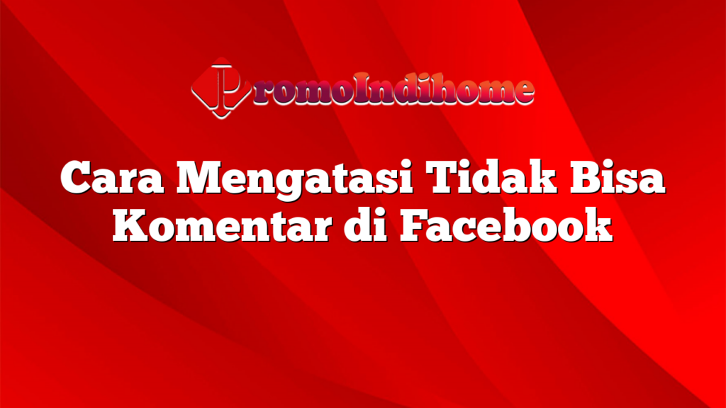 Cara Mengatasi Tidak Bisa Komentar di Facebook