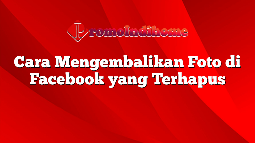 Cara Mengembalikan Foto di Facebook yang Terhapus