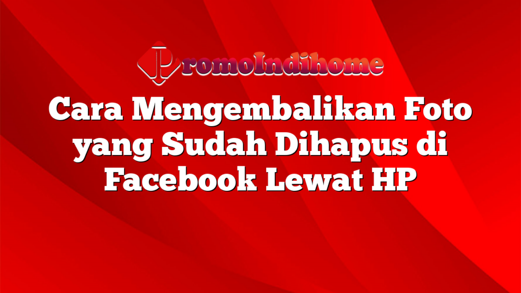 Cara Mengembalikan Foto yang Sudah Dihapus di Facebook Lewat HP