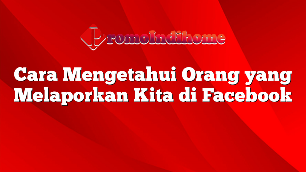 Cara Mengetahui Orang yang Melaporkan Kita di Facebook