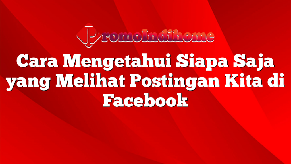 Cara Mengetahui Siapa Saja yang Melihat Postingan Kita di Facebook