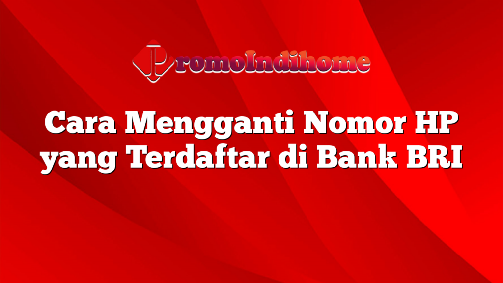 Cara Mengganti Nomor HP yang Terdaftar di Bank BRI