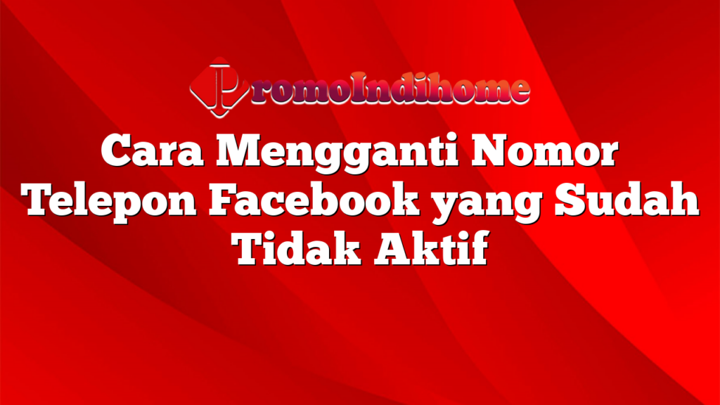 Cara Mengganti Nomor Telepon Facebook yang Sudah Tidak Aktif