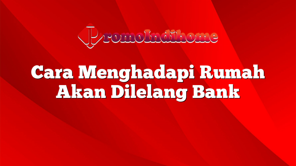 Cara Menghadapi Rumah Akan Dilelang Bank