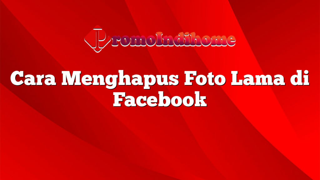 Cara Menghapus Foto Lama di Facebook