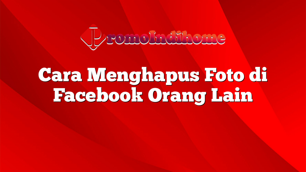 Cara Menghapus Foto di Facebook Orang Lain