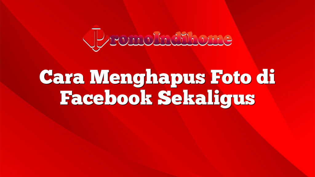 Cara Menghapus Foto di Facebook Sekaligus