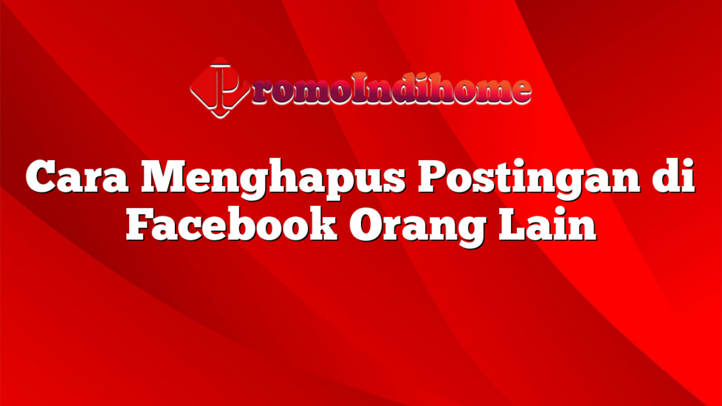 Cara Menghapus Postingan di Facebook Orang Lain