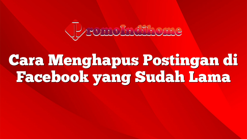 Cara Menghapus Postingan di Facebook yang Sudah Lama