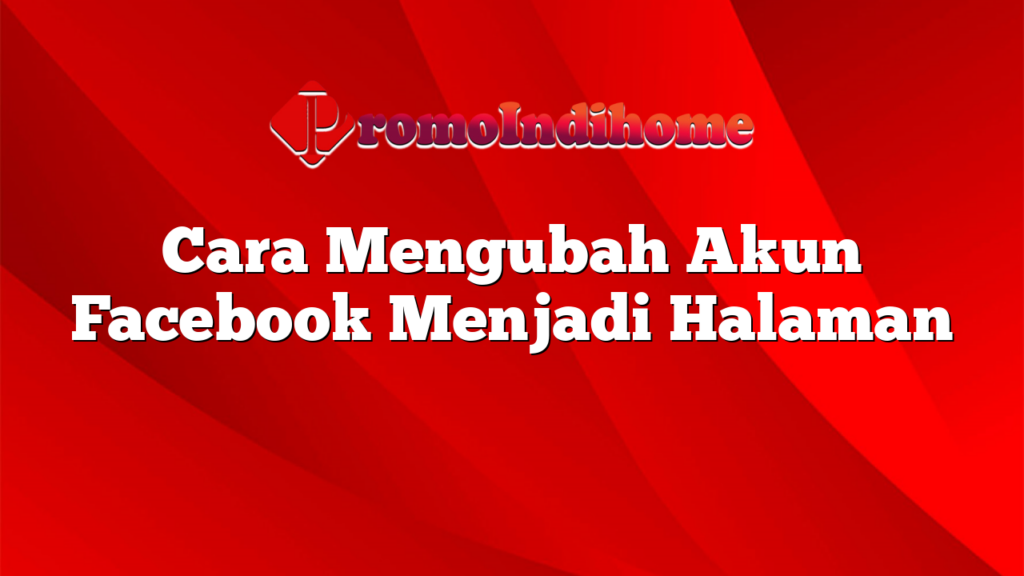 Cara Mengubah Akun Facebook Menjadi Halaman