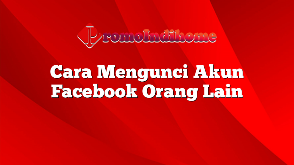 Cara Mengunci Akun Facebook Orang Lain