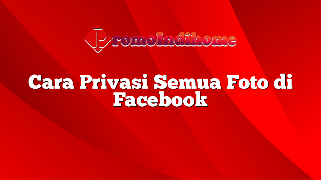 Cara Privasi Semua Foto di Facebook