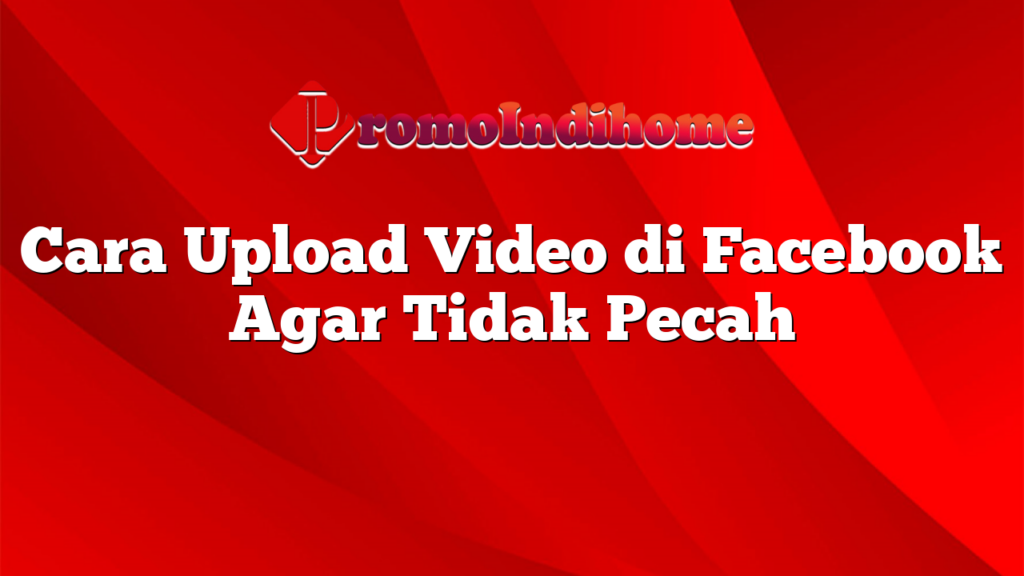 Cara Upload Video di Facebook Agar Tidak Pecah