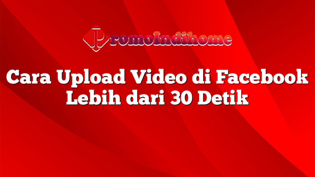 Cara Upload Video di Facebook Lebih dari 30 Detik