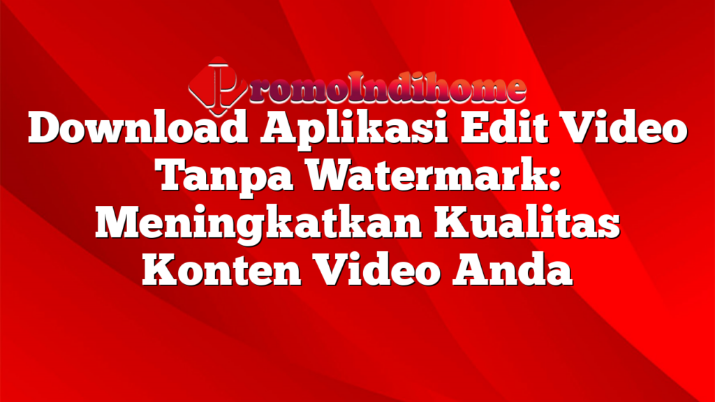 Download Aplikasi Edit Video Tanpa Watermark: Meningkatkan Kualitas Konten Video Anda