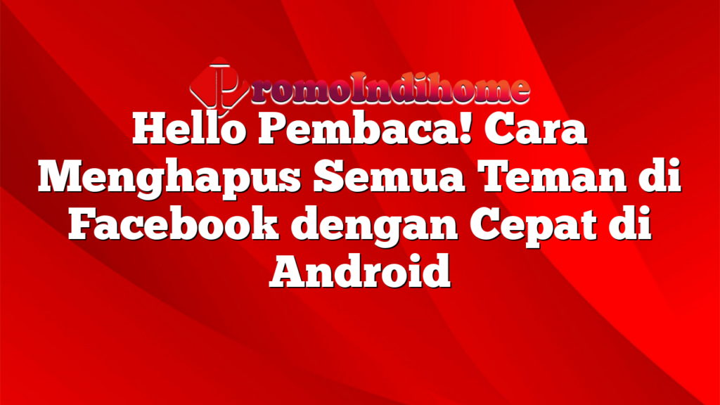 Hello Pembaca! Cara Menghapus Semua Teman di Facebook dengan Cepat di Android