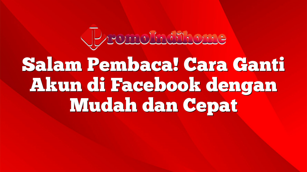 Salam Pembaca! Cara Ganti Akun di Facebook dengan Mudah dan Cepat