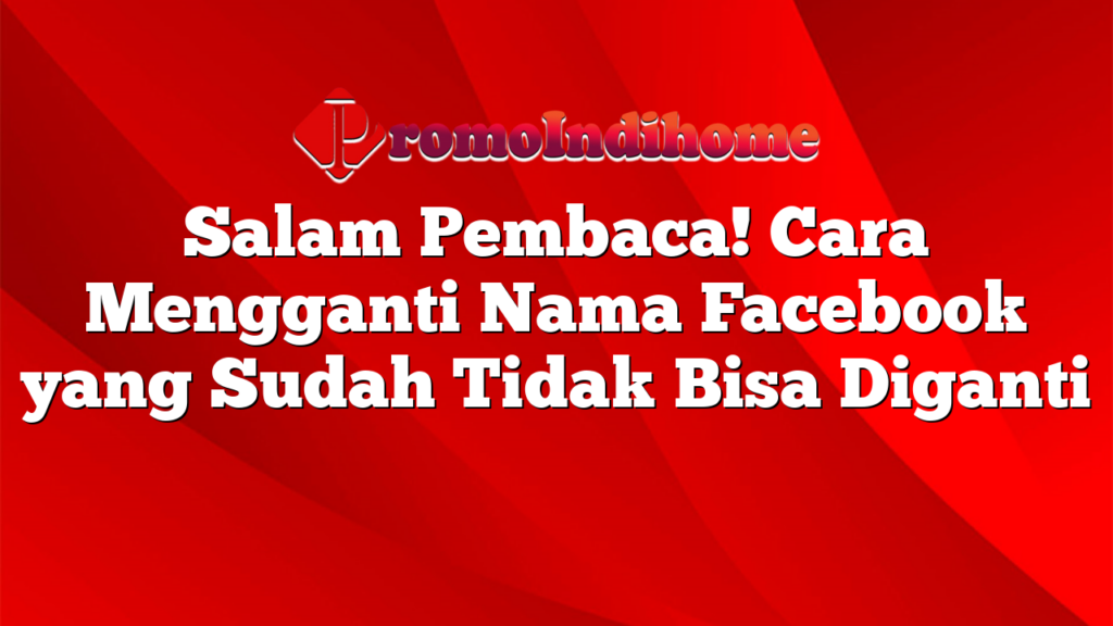 Salam Pembaca! Cara Mengganti Nama Facebook yang Sudah Tidak Bisa Diganti