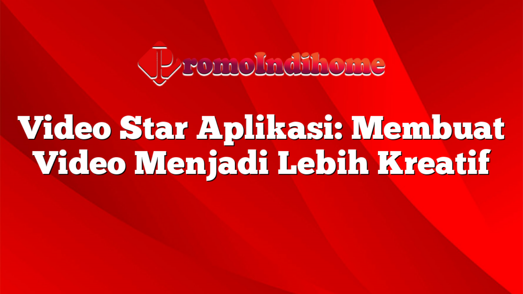 Video Star Aplikasi: Membuat Video Menjadi Lebih Kreatif